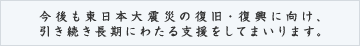 今後も東日本大震災の復旧・復興に向け、引き続き長期にわたる支援をしてまいります。